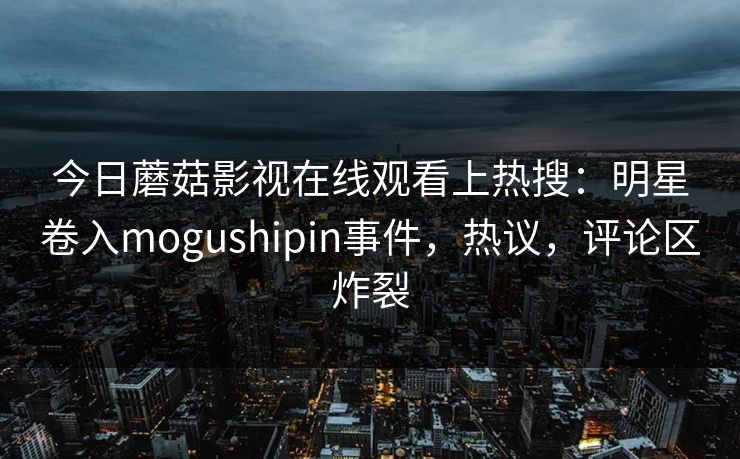 今日蘑菇影视在线观看上热搜：明星卷入mogushipin事件，热议，评论区炸裂