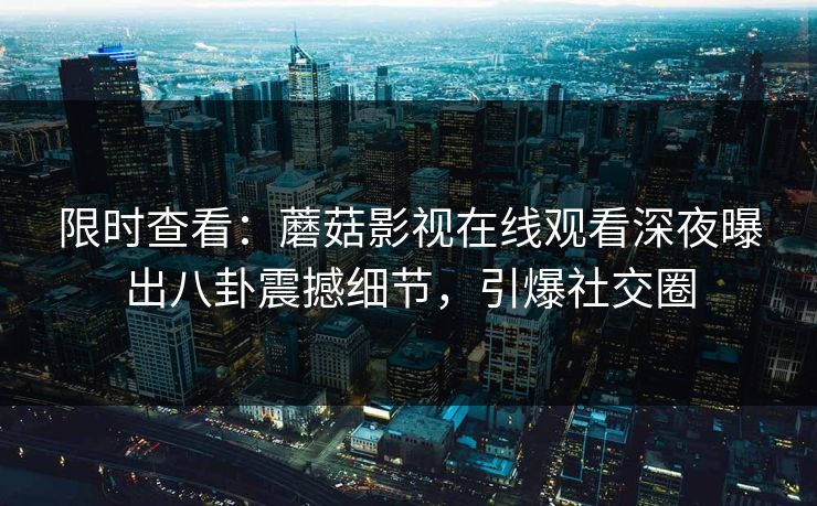 限时查看:蘑菇影视在线观看深夜曝出八卦震撼细节,引爆社交圈 限时查看:蘑菇影视在线观看深夜曝出八卦震撼细节,引爆社交圈