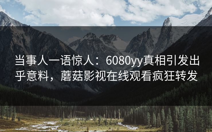 当事人一语惊人：6080yy真相引发出乎意料，蘑菇影视在线观看疯狂转发