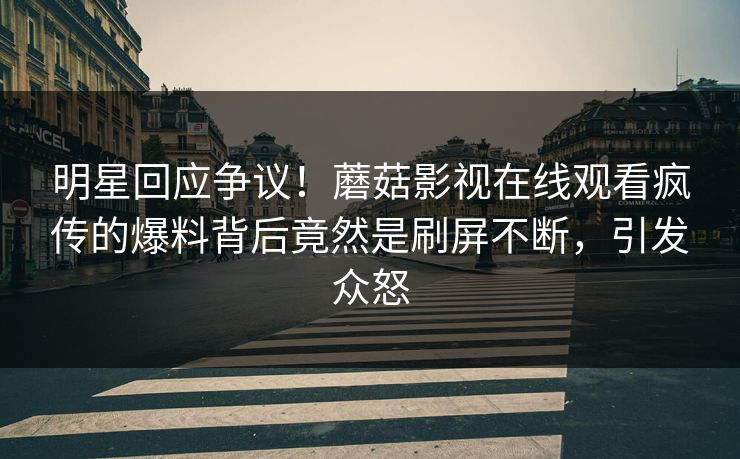 明星回应争议！蘑菇影视在线观看疯传的爆料背后竟然是刷屏不断，引发众怒