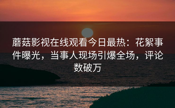 蘑菇影视在线观看今日最热：花絮事件曝光，当事人现场引爆全场，评论数破万
