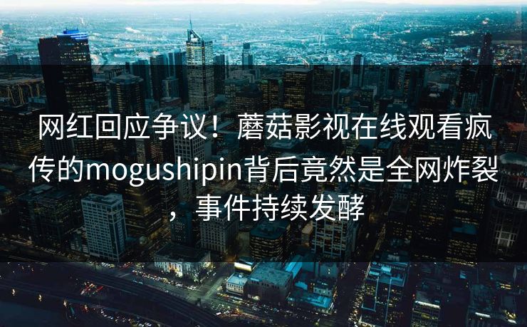 网红回应争议！蘑菇影视在线观看疯传的mogushipin背后竟然是全网炸裂，事件持续发酵