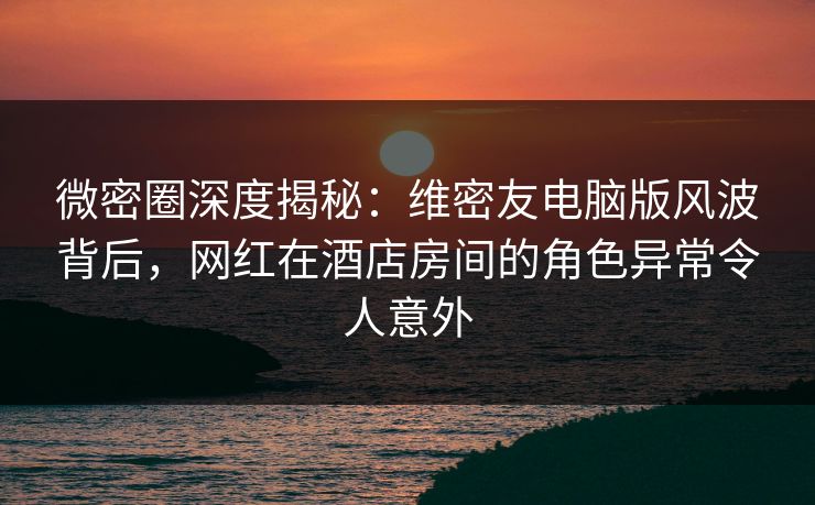 微密圈深度揭秘:维密友电脑版风波背后,网红在酒店房间的角色异常令人意外