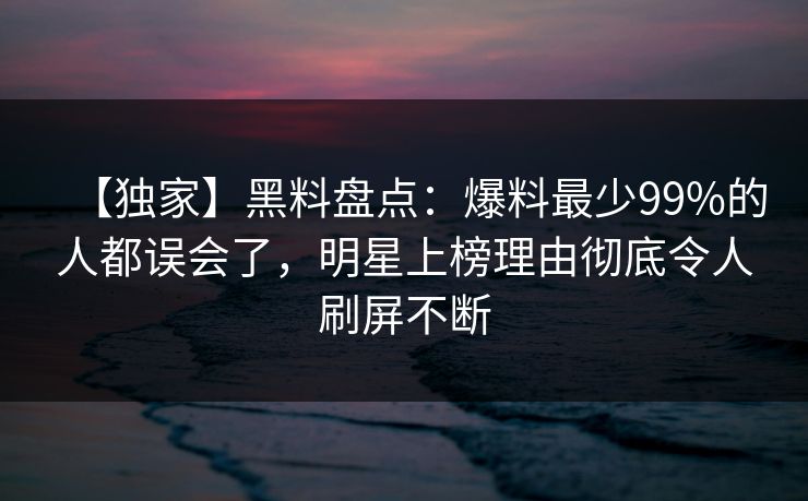 【独家】黑料盘点：爆料最少99%的人都误会了，明星上榜理由彻底令人刷屏不断