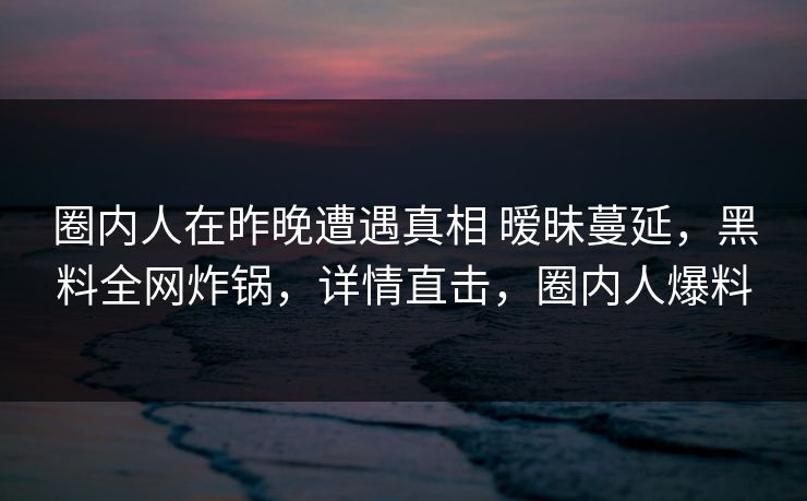 圈内人在昨晚遭遇真相 暧昧蔓延，黑料全网炸锅，详情直击，圈内人爆料