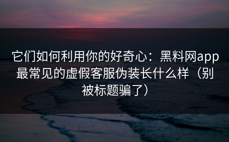 它们如何利用你的好奇心：黑料网app最常见的虚假客服伪装长什么样（别被标题骗了）