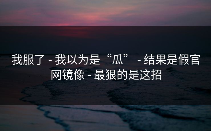 我服了 - 我以为是“瓜” - 结果是假官网镜像 - 最狠的是这招