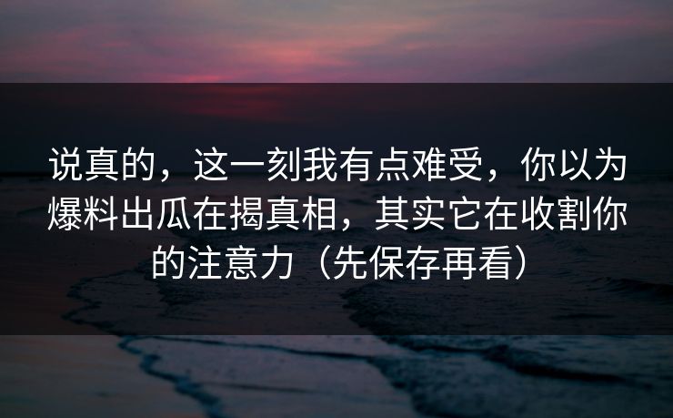 说真的，这一刻我有点难受，你以为爆料出瓜在揭真相，其实它在收割你的注意力（先保存再看）