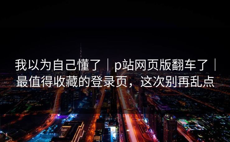 我以为自己懂了｜p站网页版翻车了｜最值得收藏的登录页，这次别再乱点