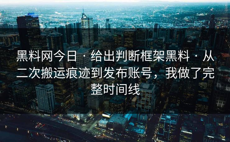黑料网今日 · 给出判断框架黑料 · 从二次搬运痕迹到发布账号，我做了完整时间线