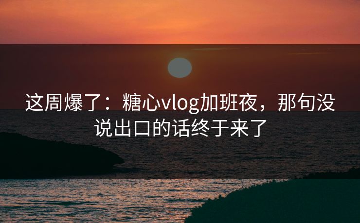 这周爆了：糖心vlog加班夜，那句没说出口的话终于来了