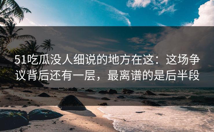 51吃瓜没人细说的地方在这：这场争议背后还有一层，最离谱的是后半段