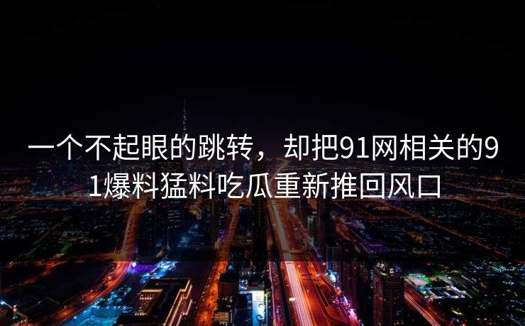 一个不起眼的跳转,却把91网相关的91爆料猛料吃瓜重新推回风口 一个不起眼的跳转,却把91网相关的91爆料猛料吃瓜重新推回风口