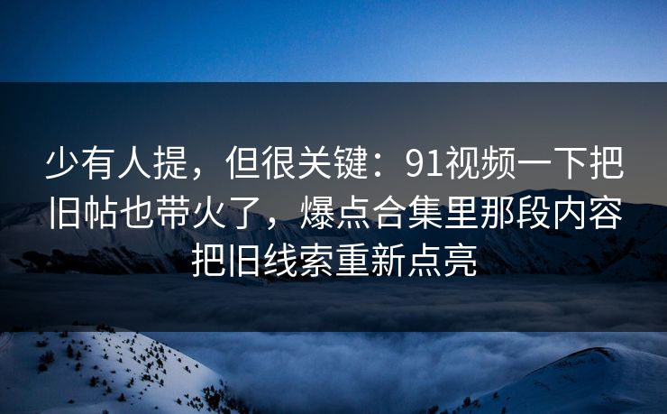 少有人提，但很关键：91视频一下把旧帖也带火了，爆点合集里那段内容把旧线索重新点亮