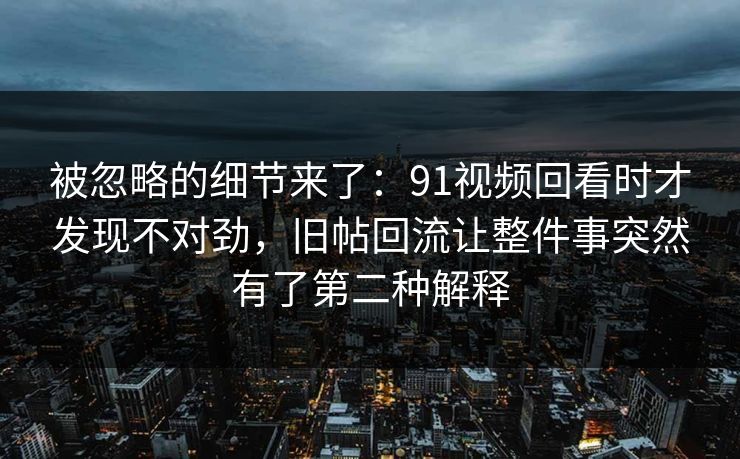 被忽略的细节来了：91视频回看时才发现不对劲，旧帖回流让整件事突然有了第二种解释
